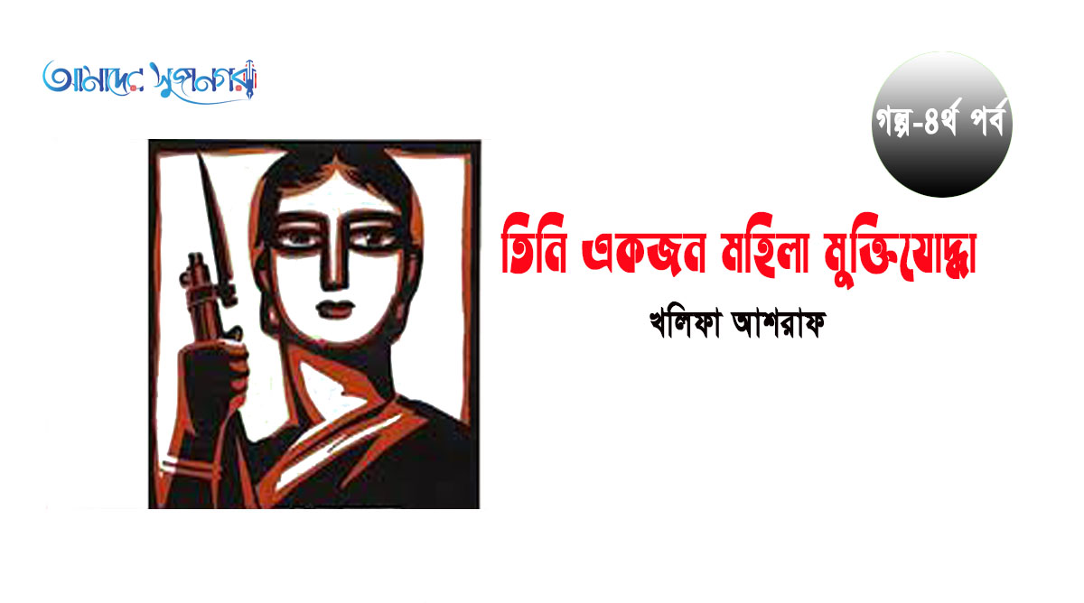 তিনি একজন মহিলা মুক্তিযোদ্ধা (৪র্থ পর্ব)